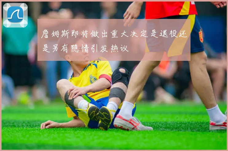 詹姆斯即将做出重大决定是退役还是另有隐情引发热议