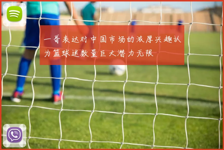一哥表达对中国市场的浓厚兴趣认为篮球迷数量巨大潜力无限