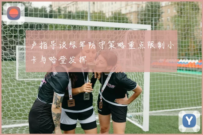 卢指导谈绿军防守策略重点限制小卡与哈登发挥