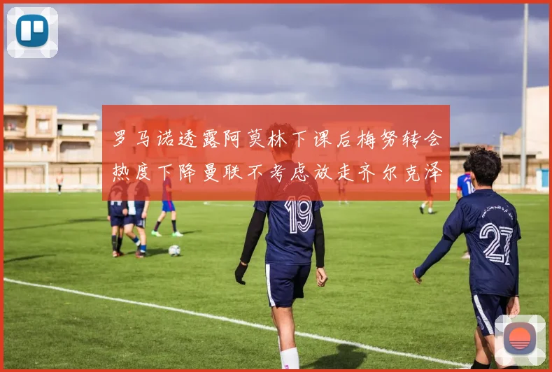 罗马诺透露阿莫林下课后梅努转会热度下降曼联不考虑放走齐尔克泽