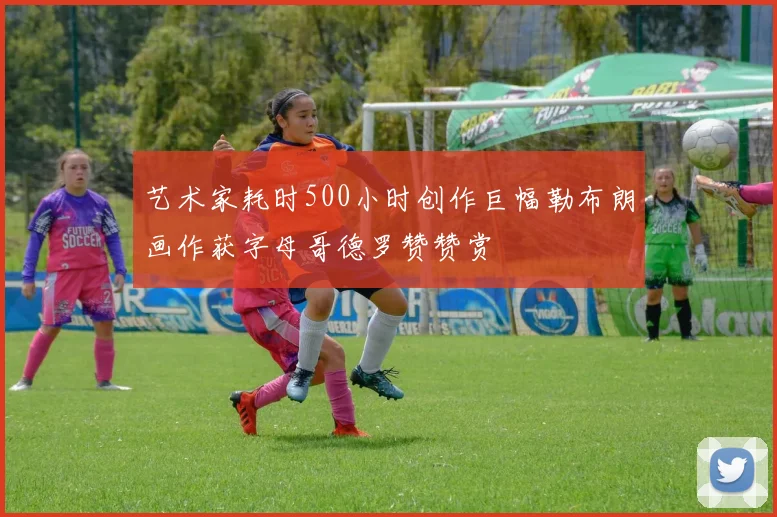艺术家耗时500小时创作巨幅勒布朗画作获字母哥德罗赞赞赏