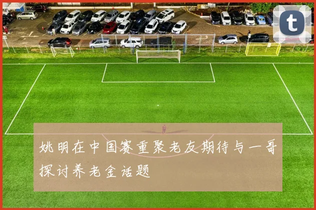 姚明在中国赛重聚老友期待与一哥探讨养老金话题