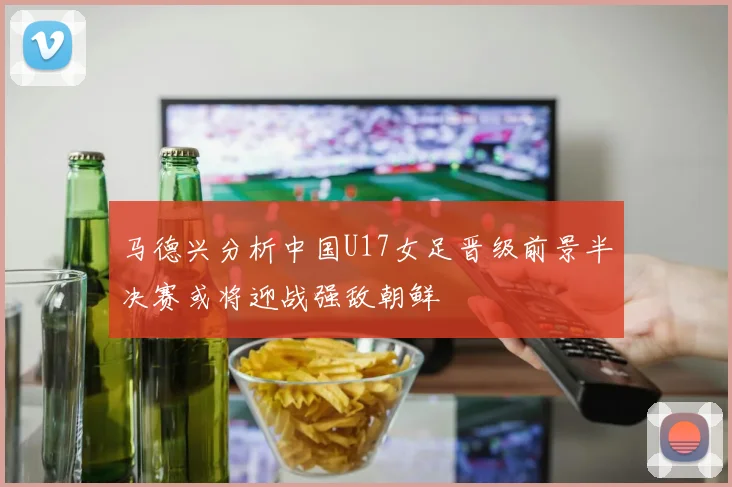 马德兴分析中国U17女足晋级前景半决赛或将迎战强敌朝鲜