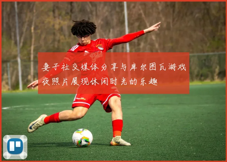 妻子社交媒体分享与库尔图瓦游戏夜照片展现休闲时光的乐趣