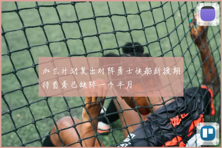 加兰计划复出对阵勇士快船新援期待首秀已缺阵一个半月