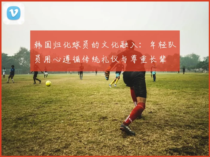 韩国归化球员的文化融入：年轻队员用心遵循传统礼仪与尊重长辈