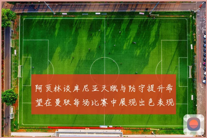 阿莫林谈库尼亚天赋与防守提升希望在曼联每场比赛中展现出色表现