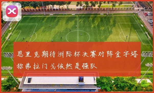 恩里克期待洲际杯决赛对阵金字塔称弗拉门戈依然是强队