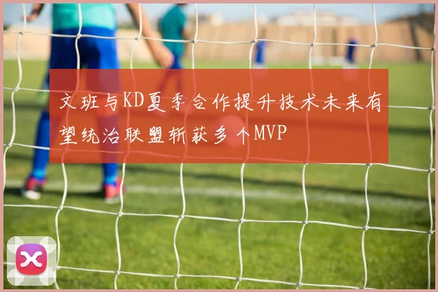 文班与KD夏季合作提升技术未来有望统治联盟斩获多个MVP