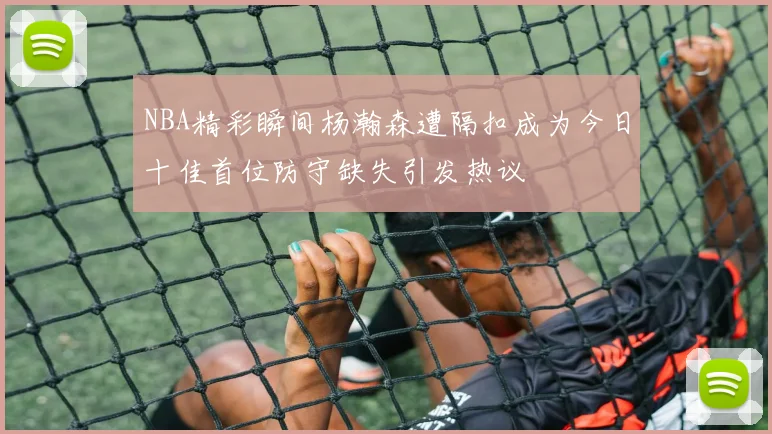 NBA精彩瞬间杨瀚森遭隔扣成为今日十佳首位防守缺失引发热议