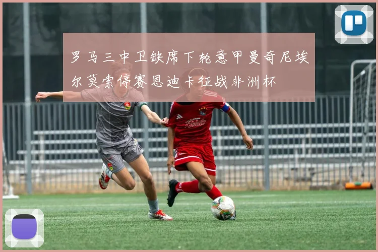 罗马三中卫缺席下轮意甲曼奇尼埃尔莫索停赛恩迪卡征战非洲杯