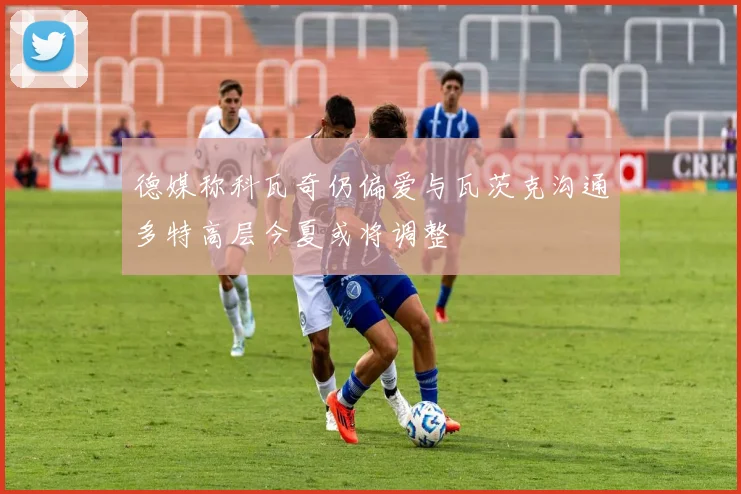 德媒称科瓦奇仍偏爱与瓦茨克沟通多特高层今夏或将调整