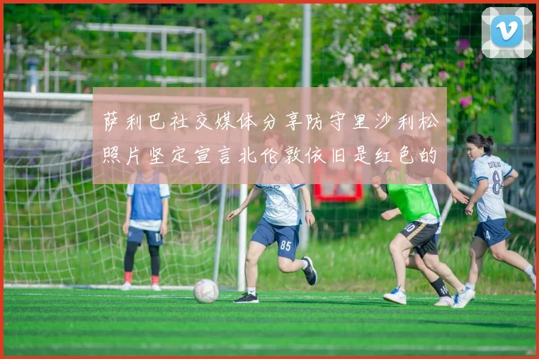 萨利巴社交媒体分享防守里沙利松照片坚定宣言北伦敦依旧是红色的