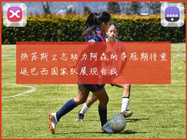 热苏斯立志助力阿森纳争冠期待重返巴西国家队展现自我