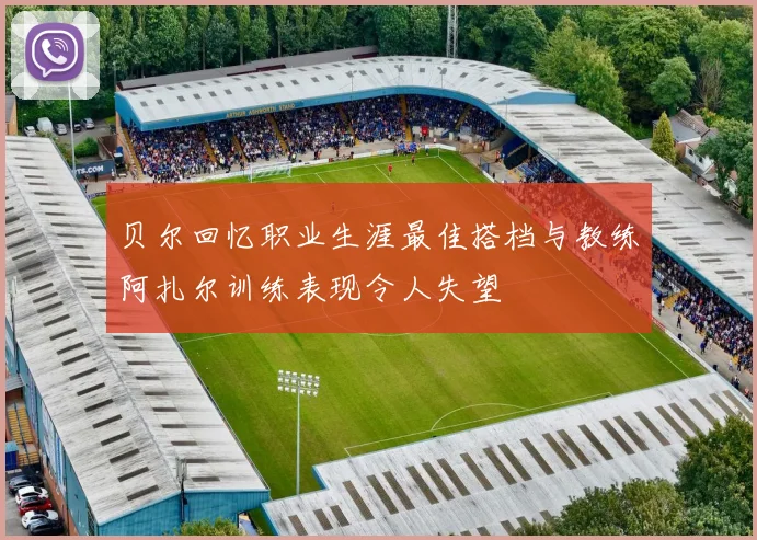 贝尔回忆职业生涯最佳搭档与教练阿扎尔训练表现令人失望