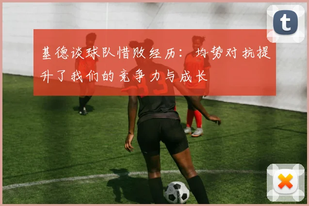 基德谈球队惜败经历：均势对抗提升了我们的竞争力与成长