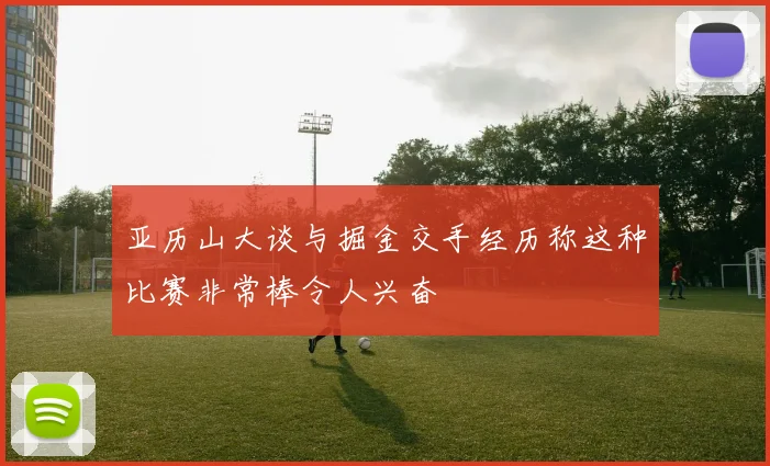 亚历山大谈与掘金交手经历称这种比赛非常棒令人兴奋