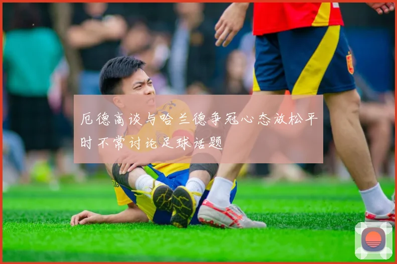 厄德高谈与哈兰德争冠心态放松平时不常讨论足球话题