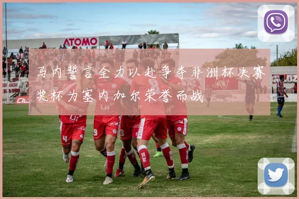 马内誓言全力以赴争夺非洲杯决赛奖杯为塞内加尔荣誉而战