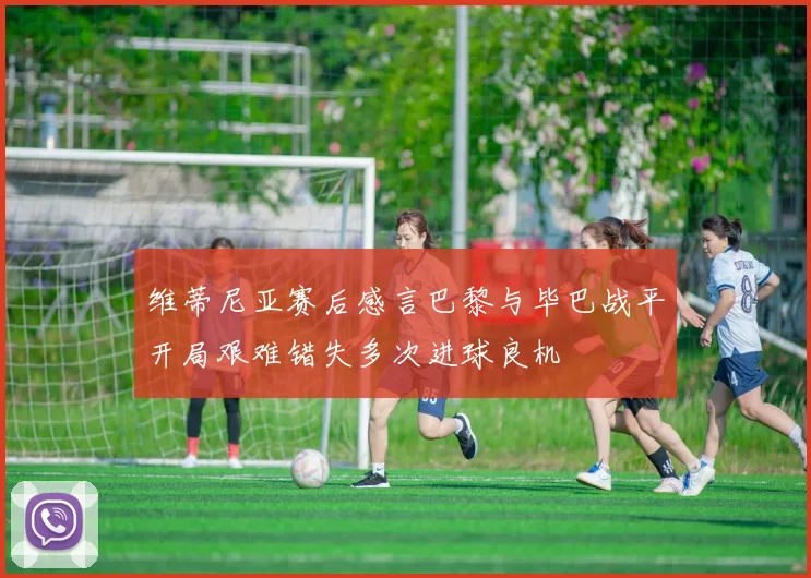 维蒂尼亚赛后感言巴黎与毕巴战平开局艰难错失多次进球良机
