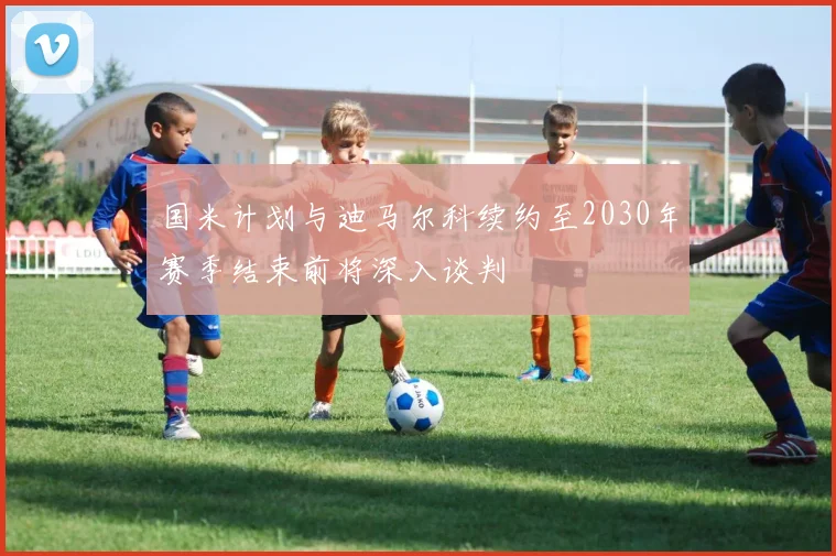 国米计划与迪马尔科续约至2030年赛季结束前将深入谈判