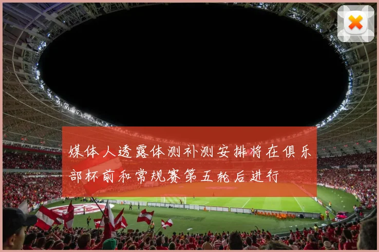 媒体人透露体测补测安排将在俱乐部杯前和常规赛第五轮后进行