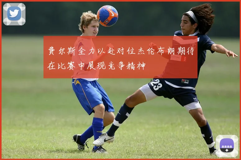 费尔斯全力以赴对位杰伦布朗期待在比赛中展现竞争精神