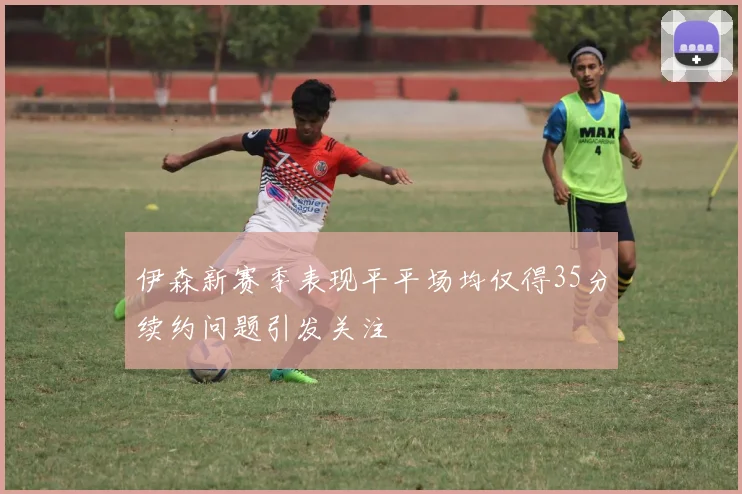 伊森新赛季表现平平场均仅得35分续约问题引发关注